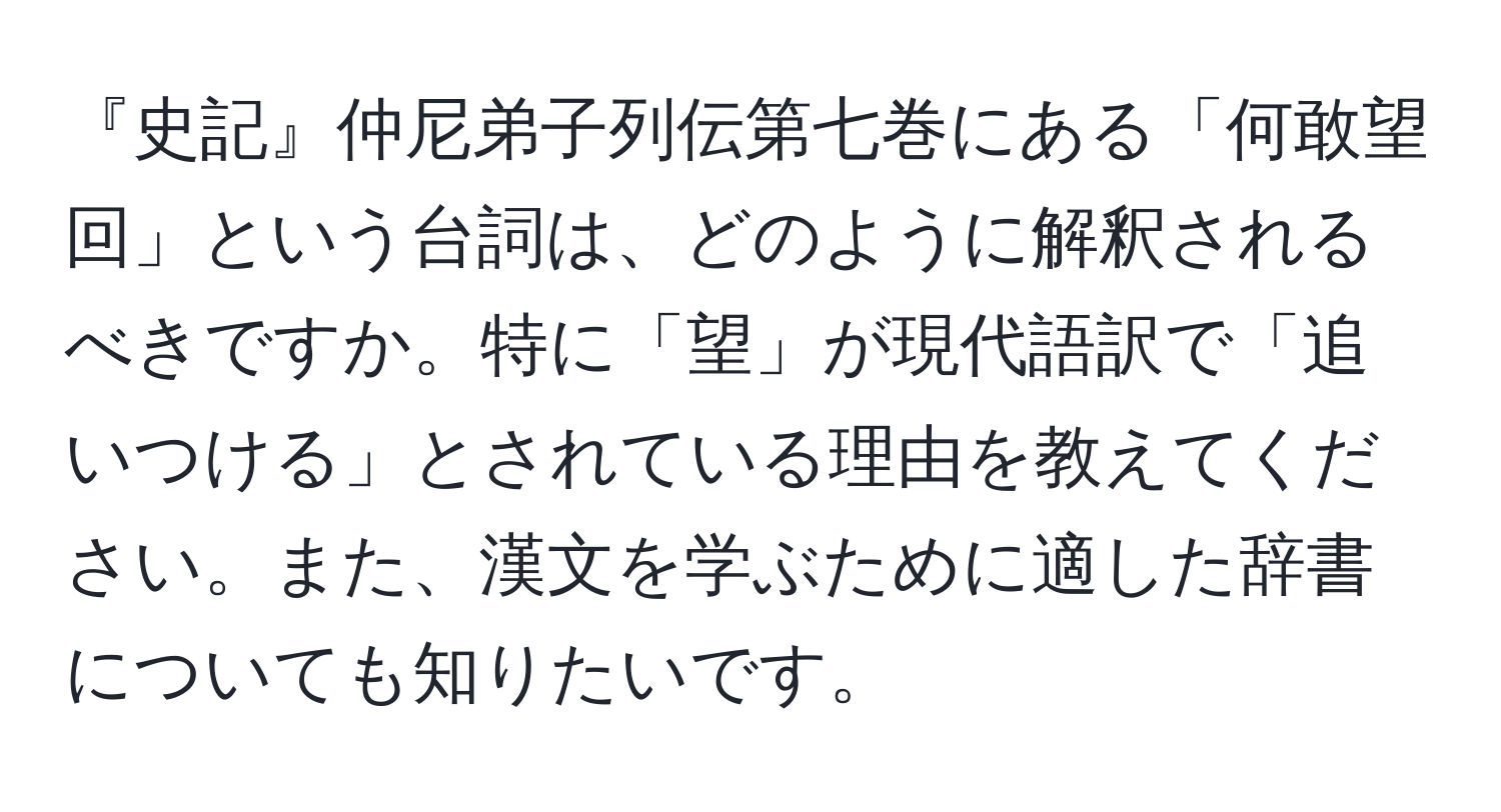 『史記』仲尼弟子列伝第七巻にある「何敢望回」という台詞は、どのように解釈されるべきですか。特に「望」が現代語訳で「追いつける」とされている理由を教えてください。また、漢文を学ぶために適した辞書についても知りたいです。