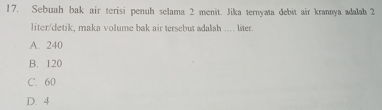 Sebuah bak air terisi penuh selama 2 menit. Jika ternyata debit air krannya adalah 2
liter/detik, maka volume bak air tersebut adalah .... liter.
A. 240
B. 120
C. 60
D. 4