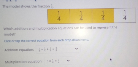 The model shows the fraction  1/4 .
Which addition and multiplication equations can be used to represent the
model?
Click or tap the correct equation from each drop-down menu.
Addition equation:  1/4 + 1/4 + 1/4 = 3/4 
Multiplication equation: 3*  1/4 = 3/4 