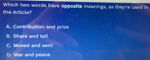 Which two words have opposite meanings, as they're used in
the Article?
A. Contribution and prize
B. Share and tell
C. Moved and sent
D. War and peace