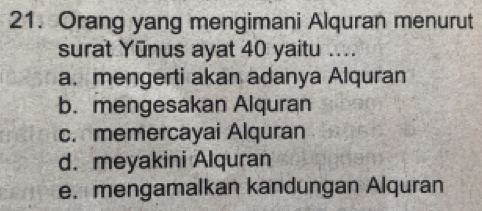 Orang yang mengimani Alquran menurut
surat Yūnus ayat 40 yaitu ....
a. mengerti akan adanya Alquran
b. mengesakan Alquran
c. memercayai Alquran
d. meyakini Alquran
e. mengamalkan kandungan Alquran