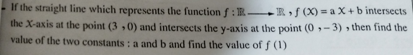 If the straight line which represents the function f:Rto R , f(X)=aX+b intersects 
the X-axis at the point (3,0) and intersects the y-axis at the point (0,-3) , then find the 
value of the two constants : a and b and find the value of f(1)