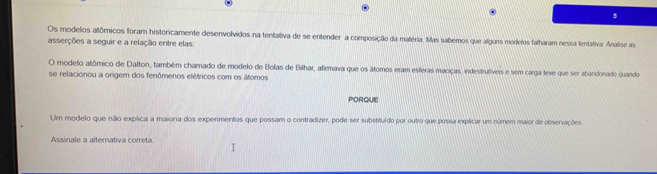 Os modelos atômicos foram historicamente desenvolvidos na tentativa de se entender a composição da matéria. Mas sabemos que alguns modelos falharam nessa tentativa. Analise as 
asserções a seguir e a relação entre elas: 
O modelo atômico de Dalton, também chamado de modelo de Bolas de Bilhar, afirmava que os átomos eram esferas maciças, indestrutíveis e sem carga teve que ser abandonado quando 
se relacionou a origem dos fenômenos elétricos com os átomos 
PORQUE 
Um modelo que não explica a maioria dos experimentos que possam o contradizer, pode ser substituído por outro que possa explicar um número maior de observações 
Assinale a alternativa correta.