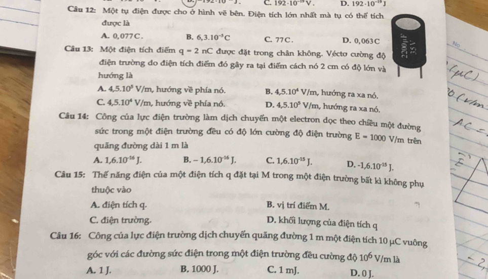 C. 192· 10^(-19)V. D. 192· 10^(-19)J
_
Câu 12: Một tụ điện được cho ở hình vẽ bên. Điện tích lớn nhất mà tụ có thể tích
_
được là
A. 0,077C. B. 6,3.10^(-5)C C. 77 C . D. 0,063C
No 
Câu 13: Một điện tích điểm q=2nC được đặt trong chân không. Véctơ cường độ
_
điện trường do điện tích điểm đó gây ra tại điểm cách nó 2 cm có độ lớn và
hướng là
A. 4,5.10^5V/m , hướng về phía nó. B. 4,5.10^4 V/n n, hướng ra xa nó.
C. 4,5.10^4V/m , hướng về phía nó. D. 4,5.10^5V/m , hướng ra xa nó.
Câu 14: Công của lực điện trường làm dịch chuyển một electron dọc theo chiều một đường
sức trong một điện trường đều có độ lớn cường độ điện trường E=1000V/m trên
quãng đường dài 1 m là
A. 1,6.10^(-16)J. B. -1,6.10^(-16)J. C. 1,6.10^(-15)J. D. -1,6.10^(-15)J.
Câu 15: Thế năng điện của một điện tích q đặt tại M trong một điện trường bất kì không phụ
thuộc vào
A. điện tích q. B. vị trí điểm M.
C. điện trường. D. khối lượng của điện tích q
Câu 16: Công của lực điện trường dịch chuyến quãng đường 1 m một điện tích 10 μC vuông
góc với các đường sức điện trong một điện trường đều cường độ 10^6V/ml
A. 1 J. B. 1000 J. C. 1 mJ. D. 0 J.