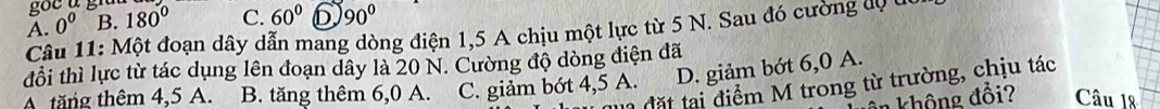 A. 0^0 B. 180° C. 60° 6 90°
Câu 11: Một đoạn dây dẫn mang dòng điện 1,5 A chịu một lực từ 5 N. Sau đó cường độ ở
đổi thì lực từ tác dụng lên đoạn dây là 20 N. Cường độ dòng điện đã
A. tăng thêm 4,5 A. B. tăng thêm 6,0 A. C. giảm bớt 4,5 A. D. giảm bớt 6,0 A.
l đặ t ại điểm M trong từ trường, chịu tác
không đổi? Câu 18