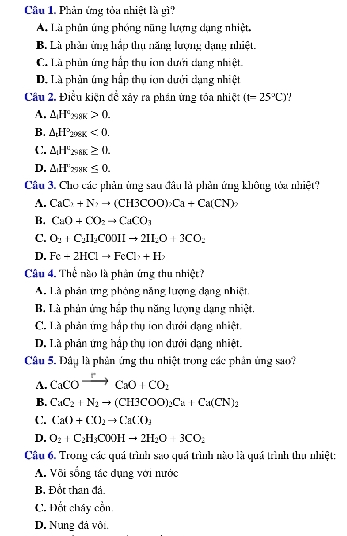 Phản ứng tỏa nhiệt là gì?
A. Là phân ứng phóng năng lượng dạng nhiệt.
B. Là phản ứng hập thụ năng lượng dạng nhiệt.
C. Là phản ứng hấp thụ ion dưới dạng nhiệt.
D. Là phản ứng hấp thụ ion dưới dạng nhiệt
Câu 2. Điều kiện để xảy ra phản ứng tỏa nhiệt (t=25°C) ?
A. △ _tH°_298K>0.
B. △ _tH°_298K<0.
C. △ _tH^o_298K≥ 0.
D. △ _tH°_298K≤ 0.
Câu 3. Cho các phản ứng sau đầu là phản ứng không tỏa nhiệt?
A. CaC_2+N_2to (CH3COO)_2Ca+Ca(CN)_2
B. CaO+CO_2to CaCO_3
C. O_2+C_2H_3COOHto 2H_2O+3CO_2
D. Fe+2HClto FeCl_2+H_2
Câu 4. Thể nào là phản ứng thu nhiệt?
A. Là phản ứng phóng năng lượng dạng nhiệt.
B. Là phản ứng hấp thụ năng lượng dạng nhiệt.
C. Là phản ứng hấp thụ ion dưới đạng nhiệt.
D. Là phản ứng hấp thụ ion dưới dạng nhiệt.
Câu 5. Đây là phản ứng thu nhiệt trong các phản ứng sao?
A. CaCOxrightarrow t°CaO+CO_2
B. CaC_2+N_2to (CH3COO)_2Ca+Ca(CN)_2
C. CaO+CO_2to CaCO_3
D. O_2+C_2H_3COOHto 2H_2O+3CO_2
Câu 6. Trong các quá trình sao quá trình nào là quá trình thu nhiệt:
A. Vôi sống tác dụng với nước
B. Đốt than đá.
C. Dốt cháy cồn.
D. Nung đá vôi.