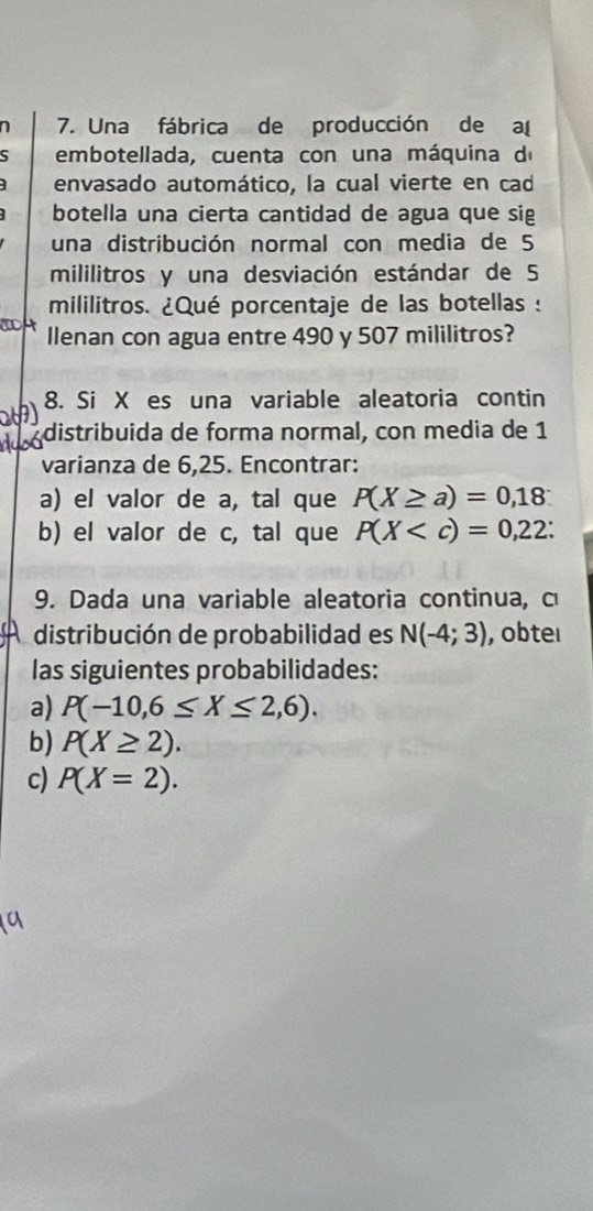 7 7. Una fábrica de producción de a 
embotellada, cuenta con una máquina d 
envasado automático, la cual vierte en cad 
botella una cierta cantidad de agua que sig 
una distribución normal con media de 5
mililitros y una desviación estándar de 5
mililitros. ¿Qué porcentaje de las botellas : 
llenan con agua entre 490 y 507 mililitros? 
8. Si X es una variable aleatoria contin 
distribuida de forma normal, con media de 1
varianza de 6,25. Encontrar: 
a) el valor de a, tal que P(X≥ a)=0,18
b) el valor de c, tal que P(X : 
9. Dada una variable aleatoria continua, c 
distribución de probabilidad es N(-4;3) , obteı 
las siguientes probabilidades: 
a) P(-10,6≤ X≤ 2,6). 
b) P(X≥ 2). 
c) P(X=2).