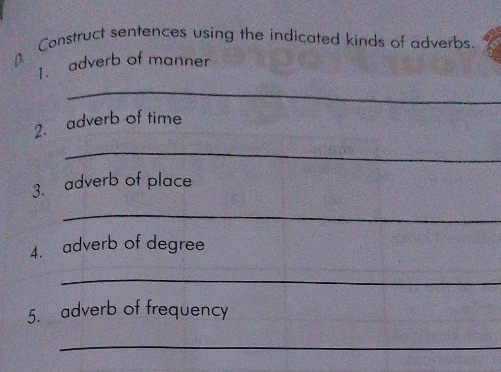 Construct sentences using the indicated kinds of adverbs. 
1. adverb of manner 
_ 
2. adverb of time 
_ 
3. adverb of place 
_ 
4. adverb of degree 
_ 
5. adverb of frequency 
_