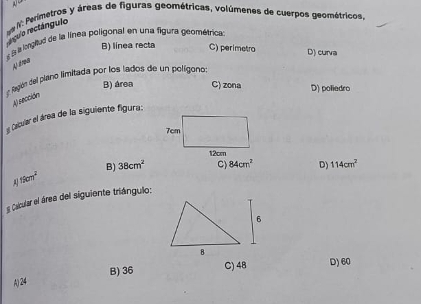 n# IV: Perimetros y áreas de figuras geométricas, volúmenes de cuerpos geométricos,
rengulo rectángulo
Es la longitud de la línea poligonal en una figura geométrica:
B) línea recta C) perímetro D) curva
A) área
3 Región del plano limitada por los lados de un polígono:
B) área C) zona D) poliedro
A) sección
Calcular el área de la siguiente figura:
B) 38cm^2 C) 84cm^2 D)
19cm^2
Calcular el área del siguiente triángulo: 114cm^2
B) 36
C) 48 D) 60
A) 24