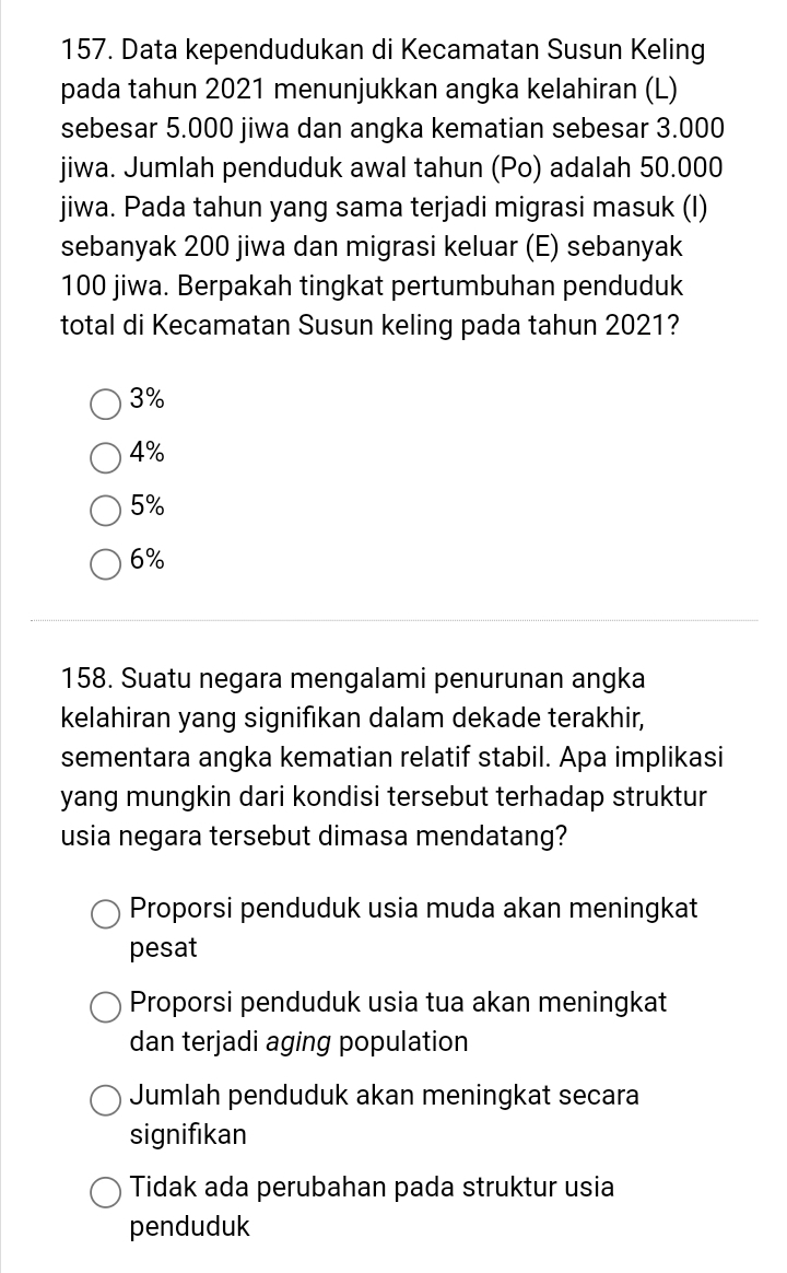 Data kependudukan di Kecamatan Susun Keling
pada tahun 2021 menunjukkan angka kelahiran (L)
sebesar 5.000 jiwa dan angka kematian sebesar 3.000
jiwa. Jumlah penduduk awal tahun (Po) adalah 50.000
jiwa. Pada tahun yang sama terjadi migrasi masuk (I)
sebanyak 200 jiwa dan migrasi keluar (E) sebanyak
100 jiwa. Berpakah tingkat pertumbuhan penduduk
total di Kecamatan Susun keling pada tahun 2021?
3%
4%
5%
6%
158. Suatu negara mengalami penurunan angka
kelahiran yang signifikan dalam dekade terakhir,
sementara angka kematian relatif stabil. Apa implikasi
yang mungkin dari kondisi tersebut terhadap struktur
usia negara tersebut dimasa mendatang?
Proporsi penduduk usia muda akan meningkat
pesat
Proporsi penduduk usia tua akan meningkat
dan terjadi aging population
Jumlah penduduk akan meningkat secara
signifıkan
Tidak ada perubahan pada struktur usia
penduduk