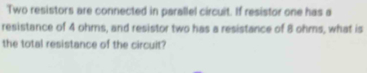 'Two resistors are connected in parallel circuit. If resistor one has a 
resistance of 4 ohms, and resistor two has a resistance of 8 ohms, what is 
the total resistance of the circuit?