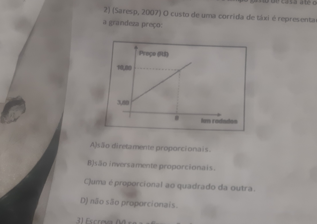 asto de casã ate o
2) (Saresp, 2007) O custo de uma corrida de táxi é representa
a grandeza preço:
A)são diretamente proporcionais.
B)são inversamente proporcionais.
C)uma éproporcional ao quadrado da outra.
D) não são proporcionais.