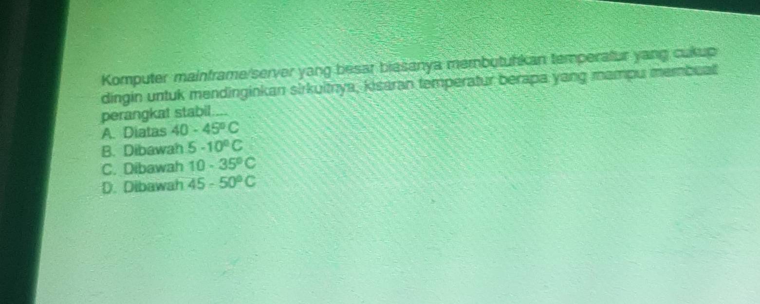 Komputer mainframe/server yang besar biasanya membutuhkan temperatur yang cukup
dingin untuk mendinginkan sirkuitnya, kisaran temperatur berapa yang mampu membualt
perangkat stabil....
A. Diatas 40-45°C
B. Dibawah 5-10°C
C. Dibawah 10-35°C
D. Dibawah 45-50°C