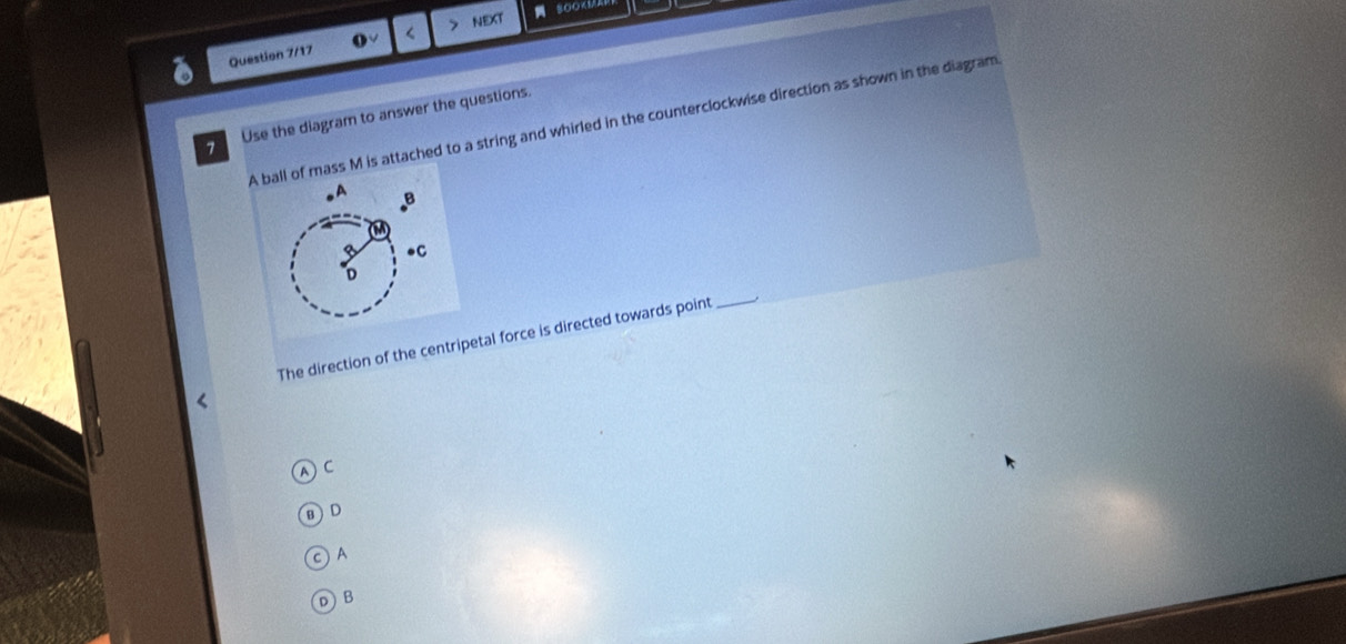 > NEXT SOOK1
Question 7/17 (√ <
7 Use the diagram to answer the questions.
A ball of mass M is attached to a string and whirled in the counterclockwise direction as shown in the diagram
The direction of the centripetal force is directed towards point
_
C
a D
c)A
D B