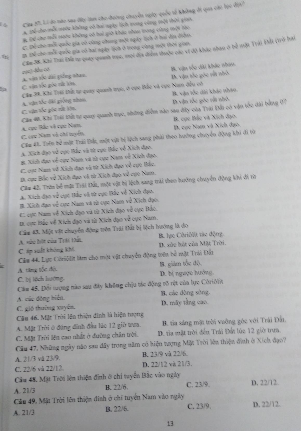 1 6 Cân 37. Lí đo nào sau đây lâm cho đường chuyển ngày quốc tế không đi qua các lục địa?
Aể Để cho mỗi nước không có hai ngày lịch trong cùng một thời gian,
B. Để cho mỗi nước không có hai giờ khác nhau trong cùng một lúc.
C. Để cho mỗi quốc gia có cùng chung một ngày lịch ở hai địa điểm.
t Đ. Để cho mỗi quốc gia có hai ngày lịch ở trong cùng một thời gian
Câ# 38. Khi Trái Đấi tự quay quanh trục, mọi địa điểm thuộc các vĩ độ khác nhau ở bể mặt Trái Đất (trừ hai
cực) đều có
A. vận tốc dài giống nhau, B. vận tốc dài khác nhau.
C. vận tốc góc rất lớn. D. vận tốc góc rất nhỏ,
Cầu 39. Khi Trái Đất tự quay quanh trục, ở cực Bắc và cực Nam đều có
A. vận tốc dài giống nhau. B. vận tốc dài khác nhau.
C. vận tốc góc rất lớn. D.vận tốc góc rất nhỏ,
Câ# 40. Khi Trái Đất tự quay quanh trục, những điểm nào sau đây của Trái Đất có vận tốc dài bằng (?
A. cực Bắc và cực Nam. B. cực Bắc và Xích đạo.
C. cực Nam và chí tuyển, D. cực Nam và Xích đạo.
Câu 41. Trên h^(frac 2)3 mặt Trái Đất, một vật bị lệch sang phải theo hướng chuyển động khi đi từ
A. Xích đạo x^(frac 2)5 3 cực Bắc và từ cực Bắc về Xích đạo.
B. Xích đạo về cực Nam và từ cực Nam về Xích đạo.
C. cực Nam về Xích đạo và từ Xích đạo về cực Bắc,
D. cực Bắc về Xích đạo và từ Xích đạo về cực Nam.
Câm 42. Trên bề mặt Trái Đất, một vật bị lệch sang trái theo hướng chuyển động khi đi từ
A. Xích đạo về cực Bắc và từ cực Bắc về Xích đạo.
B. Xích đạo về cực Nam và từ cực Nam ye^(frac 3)4 *  ích đạo.
C. cục Nam sqrt(e) * Xích đạo và từ Xích đạo về cực Bắc.
D. cục Bắc v 2y-9 * Xích đạo và từ Xích đạo về cực Nam.
Câ# 43. Một vật chuyển động trên Trái Đất bị lệch hướng là do
A. sức hút của Trái Đất, B. lực Côriôlit tác động.
C. áp suất không khí.  D. sức hút của Mặt Trời.
Câu 44. Lực Côriôlit làm cho một vật chuyển động trên bề mặt Trái Đất
A. tăng tốc độ. B. giảm tốc độ,
C. bị lệch hướng. D. bị ngược hướng.
Câu 45. Đối tượng nào sau đây không chịu tác động rõ rột của lực Côriôlit
B. các dòng sông.
A. các dòng biển.
D. mây tầng cao.
C. gió thường xuyên.
Câu 46. Mặt Trời lên thiện đinh là hiện tượng
A. Mặt Trời ở đúng đinh đầu lúc 12 giờ trưa.  B. tia sáng mặt trời vuông góc với Trái Đất,
C. Mặt Trời lên cao nhất ở đường chân trời. D. tia mặt trời đến Trái Đất lúc 12 giờ trưa.
Câu 47. Những ngày nào sau đây trong năm có hiện tượng Mặt Trời lên thiện đinh ở Xích đạo?
A. 21/3 và 23/9. B. 23/9 và 22/6.
C. 22/6 và 22/12. D. 22/12 và 21/3.
Cầu 48. Mặt Trời lên thiện đinh ở chí tuyển Bắc vào ngày
C. 23/9.
A. 21/3 B. 22/6. D. 22/12.
Câu 49. Mặt Trời lên thiện đinh ở chí tuyển Nam vào ngày
D. 22/12、
A. 21/3
B. 22/6. C. 23/9.
13