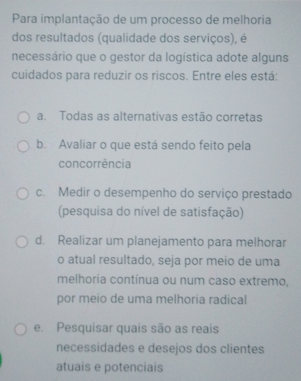 Para implantação de um processo de melhoria
dos resultados (qualidade dos serviços), é
necessário que o gestor da logística adote alguns
cuidados para reduzir os riscos. Entre eles está:
a. Todas as alternativas estão corretas
b. Avaliar o que está sendo feito pela
concorrência
c. Medir o desempenho do serviço prestado
(pesquisa do nível de satisfação)
d. Realizar um planejamento para melhorar
o atual resultado, seja por meio de uma
melhoria contínua ou num caso extremo,
por meio de uma melhoria radical
e. Pesquisar quais são as reais
necessidades e desejos dos clientes
atuais e potenciais