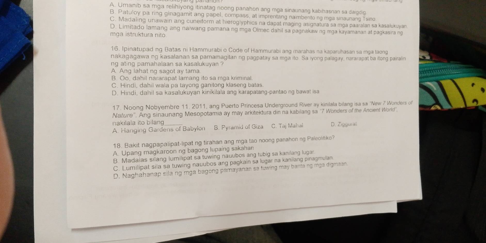 A. Umanib sa mga relihiyong itinatag noong panahon ang mga sinaunang kabihasnan sa daigdig
B. Patuloy pa ring ginagamit ang papel, compass, at imprentang naimbento ng mga sinaunang Tsino
C. Madaling unawain ang cuneiform at hieroglyphics na dapat maging asignatura sa mga paaralan sa kasalukuyan.
D. Limitado lamang ang naiwang pamana ng mga Olmec dahil sa pagnakaw ng mga kayamanan at pagkasira ng
mga istruktura nito
16. Ipinatupad ng Batas ni Hammurabi o Code of Hammurabi ang marahas na kaparuhasan sa mga taong
nakagagawa ng kasalanan sa pamamagitan ng pagpatay sa mga ito. Sa iyong palagay, nararapat ba itong pairalin
ng ating pamahalaan sa kasalukuyan ?
A. Ang lahat ng sagot ay tama
B. Oo, dahil nararapat lamang ito sa mga kriminal.
C. Hindi, dahil wala pa tayong ganitong klaseng batas.
D. Hindi, dahil sa kasalukuyan kinikilala ang karapatang-pantao ng bawat isa
17. Noong Nobyembre 11. 2011, ang Puerto Princesa Underground River ay kinilala bilang isa sa “New 7 Wonders of
Nature”. Ang sinaunang Mesopotamia ay may arkitektura din na kabilang sa “7 Wonders of the Ancient World”,
nakilala ito bilang D. Ziggural
A. Hanging Gardens of Babylon B. Pyramid of Giza C. Taj Mahal
18. Bakit nagpapalipat-lipat ng tirahan ang mga tao noong panahon ng Paleolitiko?
A. Upang magkaroon ng bagong lupaing sakahan
B. Madalas silang lumilipat sa tuwing nauubos ang tubig sa kanilang lugar.
C. Lumilipat sila sa tuwing nauubos ang pagkain sa lugar na kanilang pinagmulan
D. Naghahanap sila ng mga bagong pamayanan sa tuwing may banta ng mga digmaan.