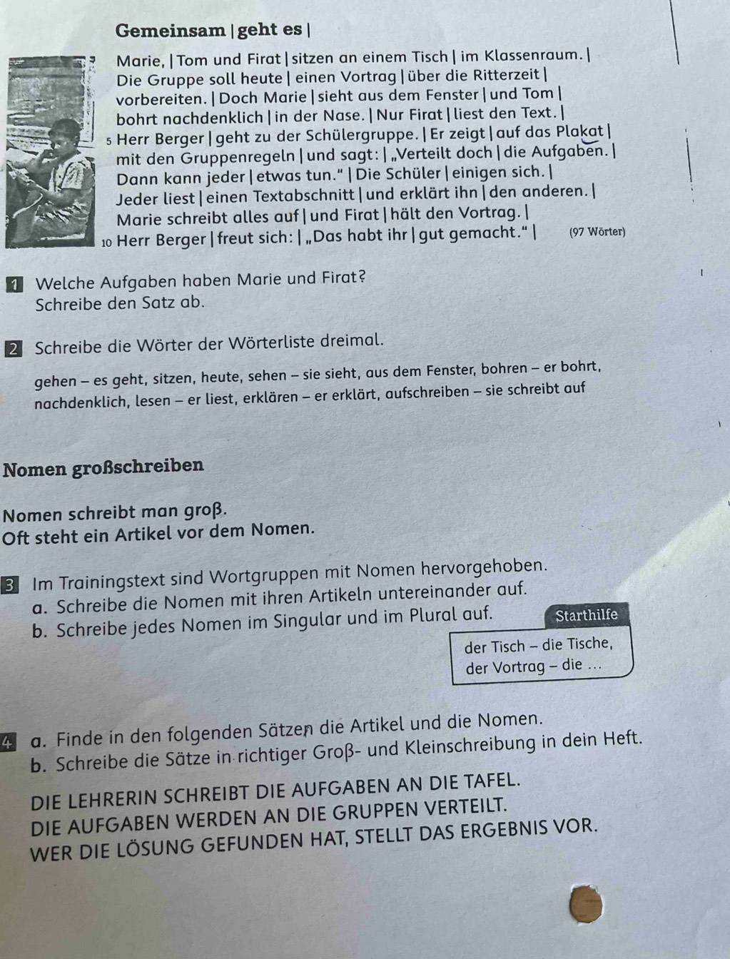 Gemeinsam | geht es |
Marie, |Tom und Firat|sitzen an einem Tisch | im Klassenraum.|
Die Gruppe soll heute | einen Vortrag |über die Ritterzeit |
vorbereiten.|Doch Marie|sieht aus dem Fenster| und Tom|
bohrt nachdenklich|in der Nase.|Nur Firat|liest den Text.|
s Herr Berger| geht zu der Schülergruppe.|Er zeigt|auf das Plakat|
mit den Gruppenregeln|und sagt: |„Verteilt doch|die Aufgaben. |
Dann kann jeder|etwas tun."|Die Schüler|einigen sich.|
Jeder liest|einen Textabschnitt|und erklärt ihn|den anderen.|
Marie schreibt alles auf| und Firat|hält den Vortrag. |
10 Herr Berger | freut sich:|„Das habt ihr | gut gemacht.“| (97 Wörter)
1 Welche Aufgaben haben Marie und Firat?
Schreibe den Satz ab.
2 Schreibe die Wörter der Wörterliste dreimal.
gehen - es geht, sitzen, heute, sehen - sie sieht, aus dem Fenster, bohren - er bohrt,
nachdenklich, lesen - er liest, erklären - er erklärt, aufschreiben - sie schreibt auf
Nomen großschreiben
Nomen schreibt man groß.
Oft steht ein Artikel vor dem Nomen.
3 Im Trainingstext sind Wortgruppen mit Nomen hervorgehoben.
a. Schreibe die Nomen mit ihren Artikeln untereinander auf.
b. Schreibe jedes Nomen im Singular und im Plural auf. Starthilfe
der Tisch - die Tische,
der Vortrag - die ...
4 a. Finde in den folgenden Sätzen die Artikel und die Nomen.
b. Schreibe die Sätze in richtiger Groß- und Kleinschreibung in dein Heft.
DIE LEHRERIN SCHREIBT DIE AUFGABEN AN DIE TAFEL.
DIE AUFGABEN WERDEN AN DIE GRUPPEN VERTEILT.
WER DIE LÖSUNG GEFUNDEN HAT, STELLT DAS ERGEBNIS VOR.