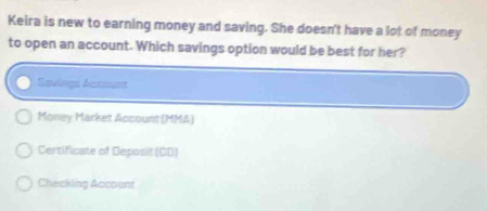 Keira is new to earning money and saving. She doesn't have a lot of money
to open an account. Which savings option would be best for her?
Savings Accouet
Money Market Account (MMA)
Certificate of Deposit (CD)
Checking Account