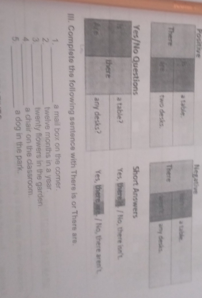 Short Answers
Yes, there is. / No, there isn't.
Yes, there are. / No, there aren't.
III. Complete the following sentence with There is or There are.
1._ a mail box on the comer.
2._ twelve months in a year.
3._ twenty flowers in the garden.
4._ a chair on the classroom.
5. _a dog in the park.