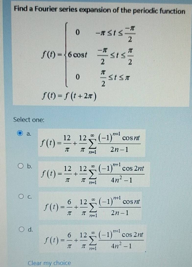 Find a Fourier series expansion of the periodic function
f(t)=beginarrayl 0-x≤ t≤  (-π )/2  4000- π /2 ≤ 0≤  π /2  0- π /2 ≤ t≤ π endarray.
f(t)=f(t+2π )
Select one:
a. f(t)= 12/π  + 12/π  sumlimits _(n=1)^(∈fty)frac (-1)^n+1cos nt2n-1
b. f(t)= 12/π  + 12/π  sumlimits _(n=1)^(∈fty)frac (-1)^n+1cos 2nt4n^2-1
C. f(t)= 6/π  + 12/π  sumlimits _(n=1)^(∈fty)frac (-1)^n+1cos nt2n-1
d. f(t)= 6/π  + 12/π  sumlimits _(n=1)^(∈fty)frac (-1)^n+1cos 2nt4n^2-1
Clear my choice