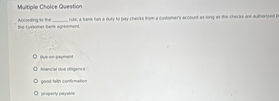 Question
According to the_ rule, a bank has a duty to pay checks from a customer's account as long as the checks are authorized b
the customer-bank agreement.
due-on-payment
financial due diligence
good faith confirmation
properly payable