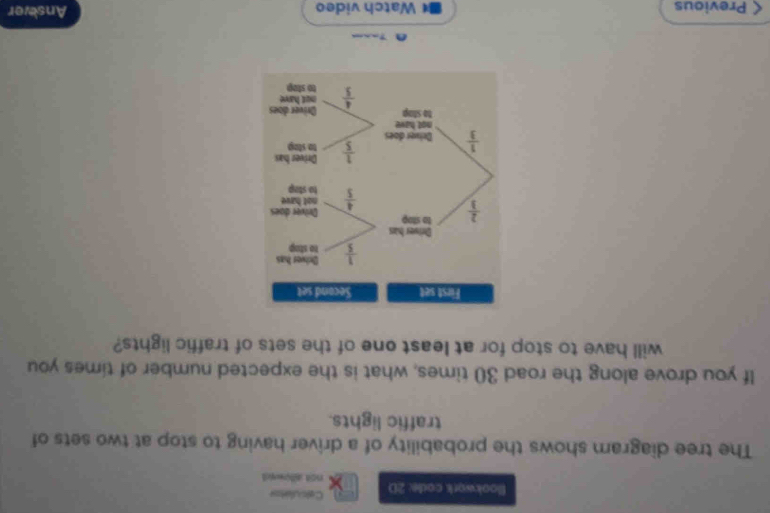 Calculatos
Blookwork code: 2D not allowed
The tree diagram shows the probability of a driver having to stop at two sets of
traffic lights.
If you drove along the road 30 times, what is the expected number of times you
will have to stop for at least one of the sets of traffic lights?
< Previous  Watch video
Ansever