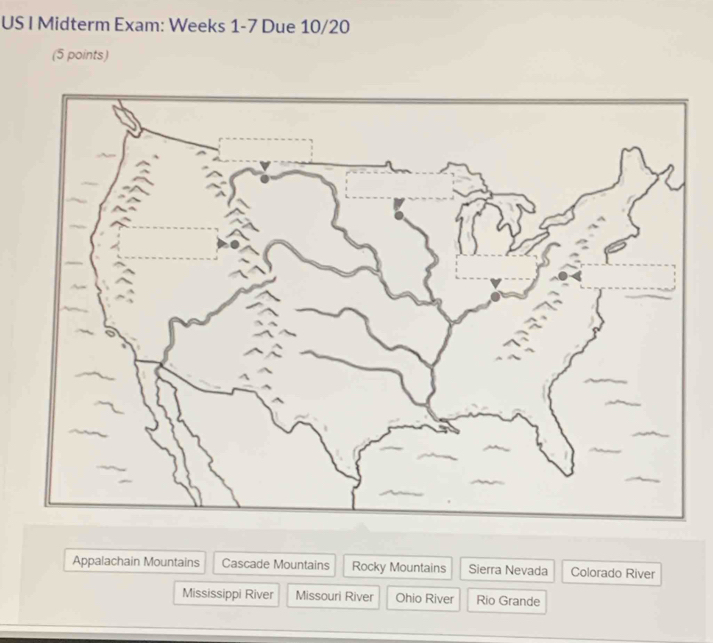 US I Midterm Exam: Weeks 1-7 Due 10/20
(5 points)
Appalachain Mountains Cascade Mountains Rocky Mountains Sierra Nevada Colorado River
Mississippi River Missouri River Ohio River Rio Grande