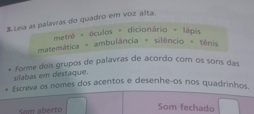 Leia as palavras do quadro em voz alta. 
metrô óculos dicionário lápis 
matemática ambulância silêncio tênis 
Forme dois grupos de palavras de acordo com os sons das 
sílabas em destaque. 
Escreva os nomes dos acentos e desenhe-os nos quadrinhos. 
Som aberto 
Som fechado