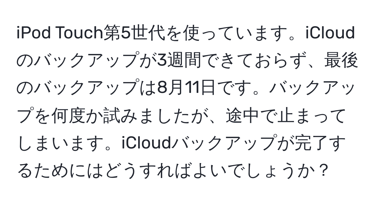 iPod Touch第5世代を使っています。iCloudのバックアップが3週間できておらず、最後のバックアップは8月11日です。バックアップを何度か試みましたが、途中で止まってしまいます。iCloudバックアップが完了するためにはどうすればよいでしょうか？