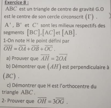 ABC est un triangle de centre de gravité G. O
est le centre de son cercle circonscrit (Γ) .
A', B' et C' sont les milieux respectifs des 
segments [BC], [AC] et [AB]. 
1-On note H le point défini par
vector OH=vector OA+vector OB+vector OC. 
a) Prouver que vector AH=2vector OA'
b) Démontrer que (AH) est perpendiculaire à 
(BC) . 
c) Démontrer que H est l'orthocentre du 
triangle ABC. 
2- Prouver que vector OH=3vector OG.