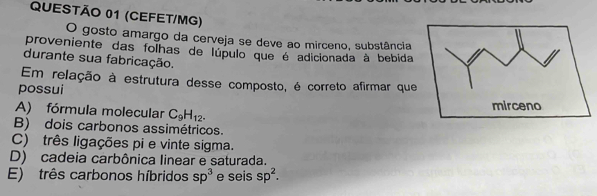 (CEFET/MG)
O gosto amargo da cerveja se deve ao mirceno, substância
proveniente das folhas de lúpulo que é adicionada à bebida
durante sua fabricação.
Em relação à estrutura desse composto, é correto afirmar que
possui
A) fórmula molecular C_9H_12.
B) dois carbonos assimétricos.
C) três ligações pi e vinte sigma.
D) cadeia carbônica linear e saturada.
E) três carbonos híbridos sp^3 e seis sp^2.