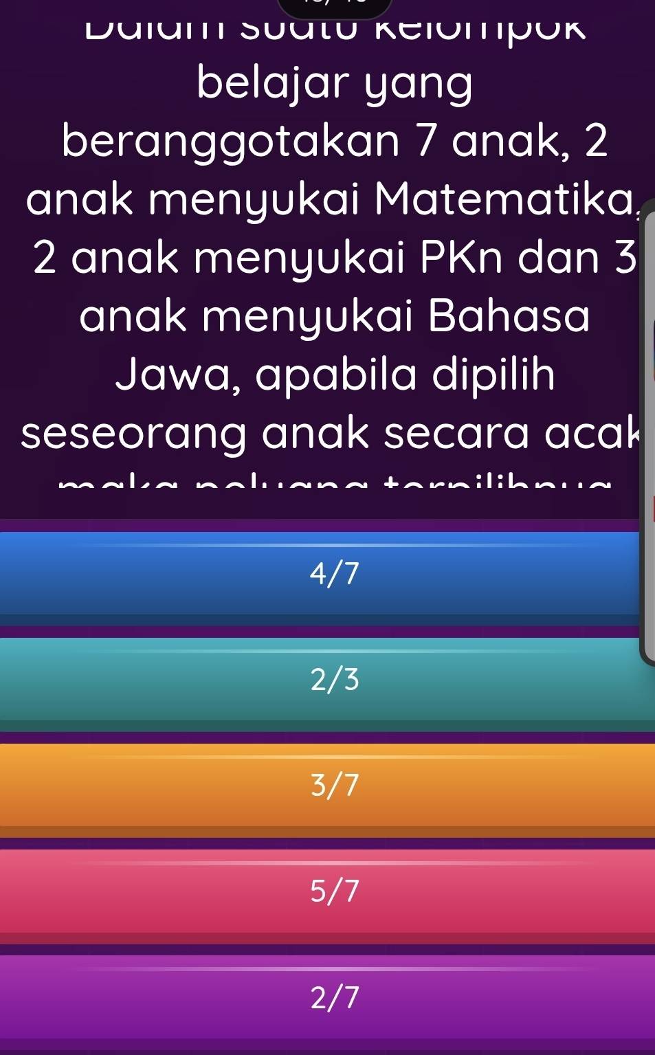 Dalam Suatū Kelómpók
belajar yang
beranggotakan 7 anak, 2
anak menyukai Matematika,
2 anak menyukai PKn dan 3
anak menyukai Bahasa
Jawa, apabila dipilih
seseorang anak secara acak
4/7
2/3
3/7
5/7
2/7