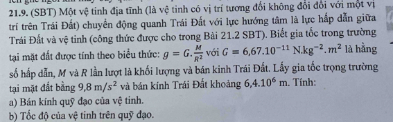 (SBT) Một vệ tinh địa tĩnh (là vệ tinh có vị trí tương đổi không đổi đổi với một vị 
trí trên Trái Đất) chuyền động quanh Trái Đất với lực hướng tâm là lực hấp dẫn giữa 
Trái Đất và vệ tinh (công thức được cho trong Bài 21.2 SBT). Biết gia tốc trong trường 
tại mặt đất được tính theo biểu thức: g=G. M/R^2  với G=6,67.10^(-11)N.kg^(-2).m^2 là hằng 
số hấp dẫn, M và R lần lượt là khối lượng và bán kinh Trái Đất. Lấy gia tốc trọng trường 
tại mặt đất bằng 9, 8m/s^2 và bán kính Trái Đất khoảng 6, 4.10^6m. Tính: 
a) Bán kính quỹ đạo của vệ tinh. 
b) Tốc độ của vệ tinh trên quỹ đạo.