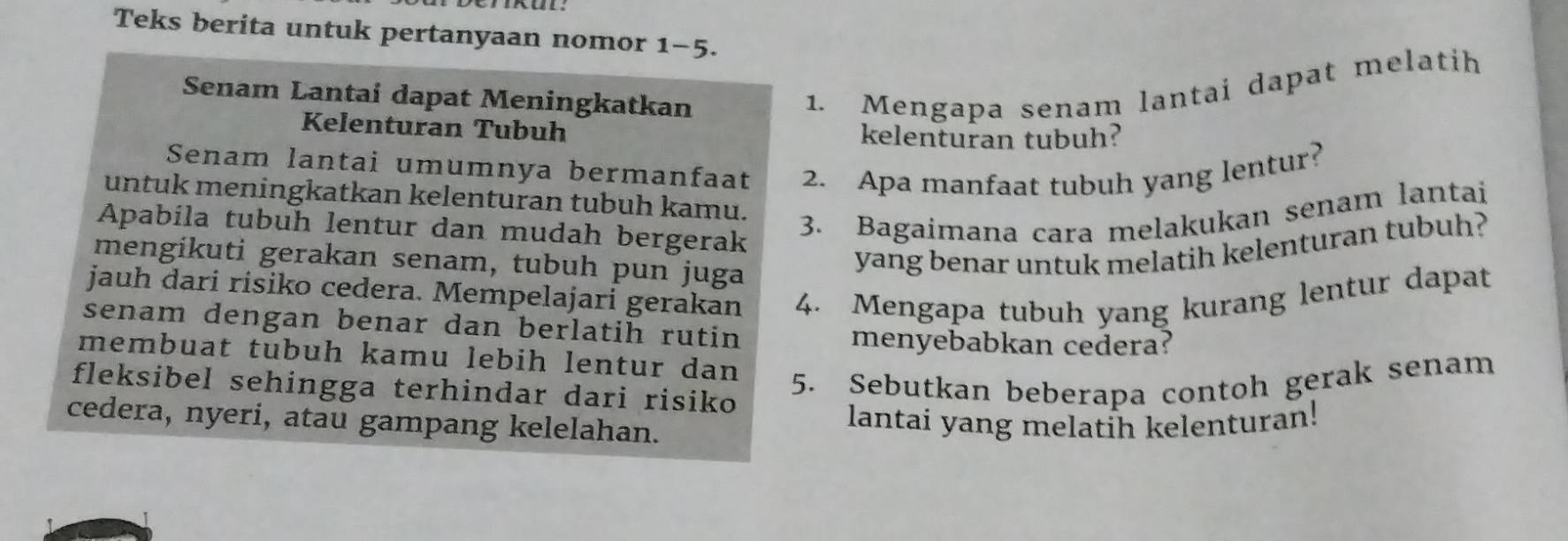 Teks berita untuk pertanyaan nomor 1-5. 
Senam Lantai dapat Meningkatkan 
1. Mengapa senam lantai dapat melatih 
Kelenturan Tubuh kelenturan tubuh? 
Senam lantai umumnya bermanfaat 2. Apa manfaat tubuh yang lentur? 
untuk meningkatkan kelenturan tubuh kamu. 
Apabila tubuh lentur dan mudah bergerak 
3. Bagaimana cara melakukan senam lantai 
mengíkuti gerakan senam, tubuh pun juga 
yang benar untuk melatih kelenturan tubuh? 
jauh dari risiko cedera. Mempelajari gerakan 4. Mengapa tubuh yang kurang lentur dapat 
senam dengan benar dan berlatih rutin 
menyebabkan cedera? 
membuat tubuh kamu lebih lentur dan 
fleksibel sehingga terhindar dari risiko 5. Sebutkan beberapa contoh gerak senam 
cedera, nyeri, atau gampang kelelahan. lantai yang melatih kelenturan!