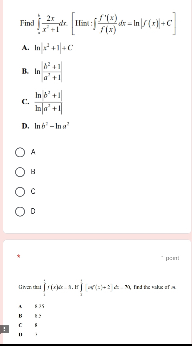 Find ∈tlimits _a^(bfrac 2x)x^2+1dx.[Hint:∈t  f'(x)/f(x) dx=ln |f(x)|+C]
A. ln |x^2+1|+C
B. ln | (b^2+1)/a^2+1 |
C.
D. ln b^2-ln a^2
A
B
C
D
*
1 point
Given that ∈tlimits _2^5f(x)dx=8 If ∈tlimits _2^5[mf(x)+2]dx=70 , find the value of m.
A 8.25
B₹ 8.5
C 8
!
D 7