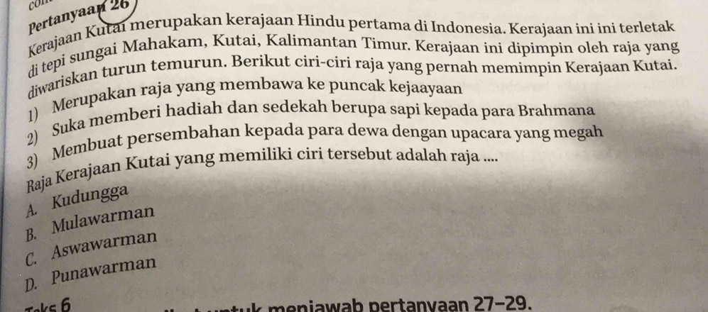 con
Pertanyaan 26
Kerajaan Kutai merupakan kerajaan Hindu pertama di Indonesia. Kerajaan ini ini terletak
di tepi sungai Mahakam, Kutai, Kalimantan Timur. Kerajaan ini dipimpin oleh raja yang
diwariskan turun temurun. Berikut ciri-ciri raja yang pernah memimpin Kerajaan Kutai.
1) Merupakan raja yang membawa ke puncak kejaayaan
2) Suka memberi hadiah dan sedekah berupa sapi kepada para Brahmana
3) Membuat persembahan kepada para dewa dengan upacara yang megah
Raja Kerajaan Kutai yang memiliki ciri tersebut adalah raja ....
A. Kudungga
B. Mulawarman
C. Aswawarman
D. Punawarman
Toks 6
k meniawab pertanvaan 27 - 29.