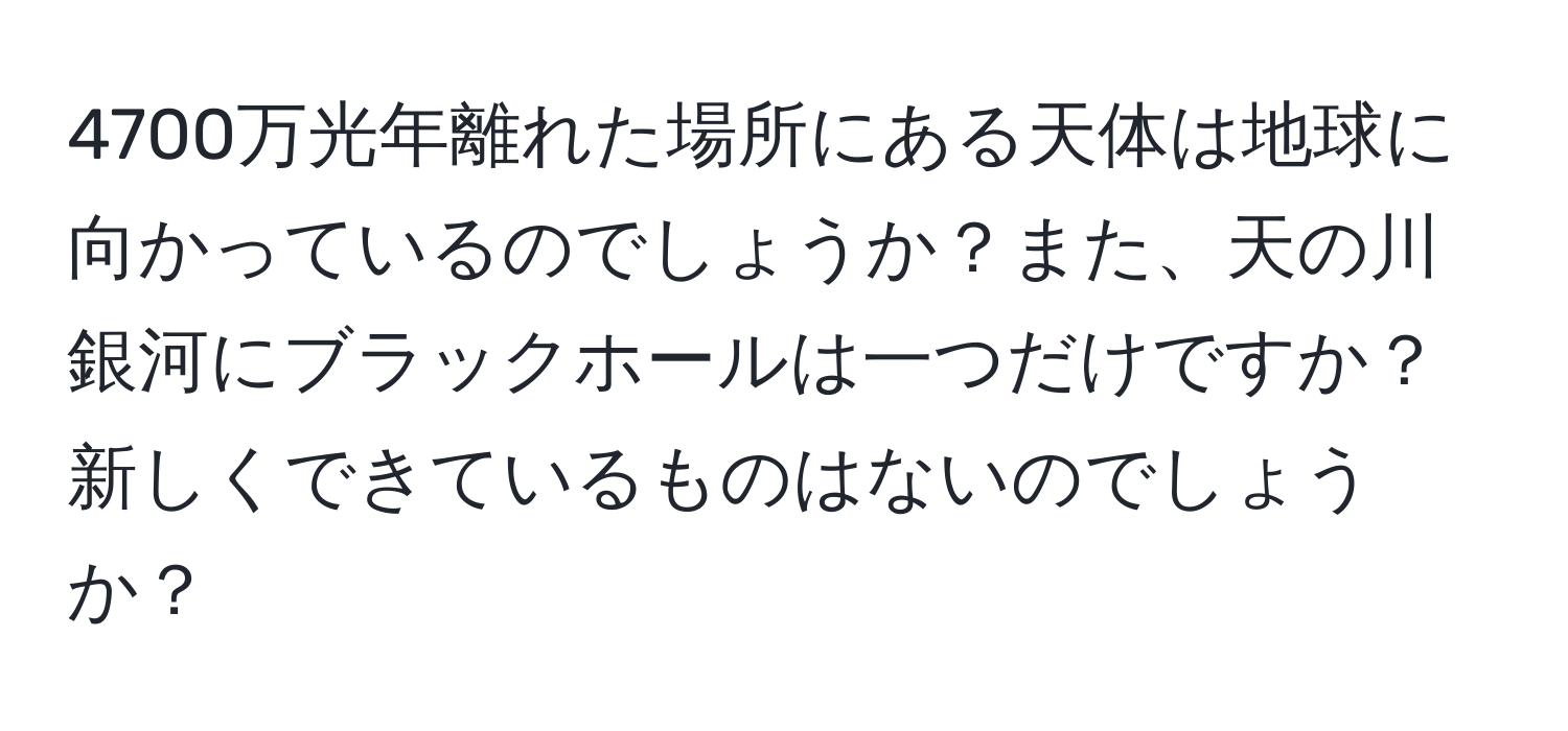 4700万光年離れた場所にある天体は地球に向かっているのでしょうか？また、天の川銀河にブラックホールは一つだけですか？新しくできているものはないのでしょうか？