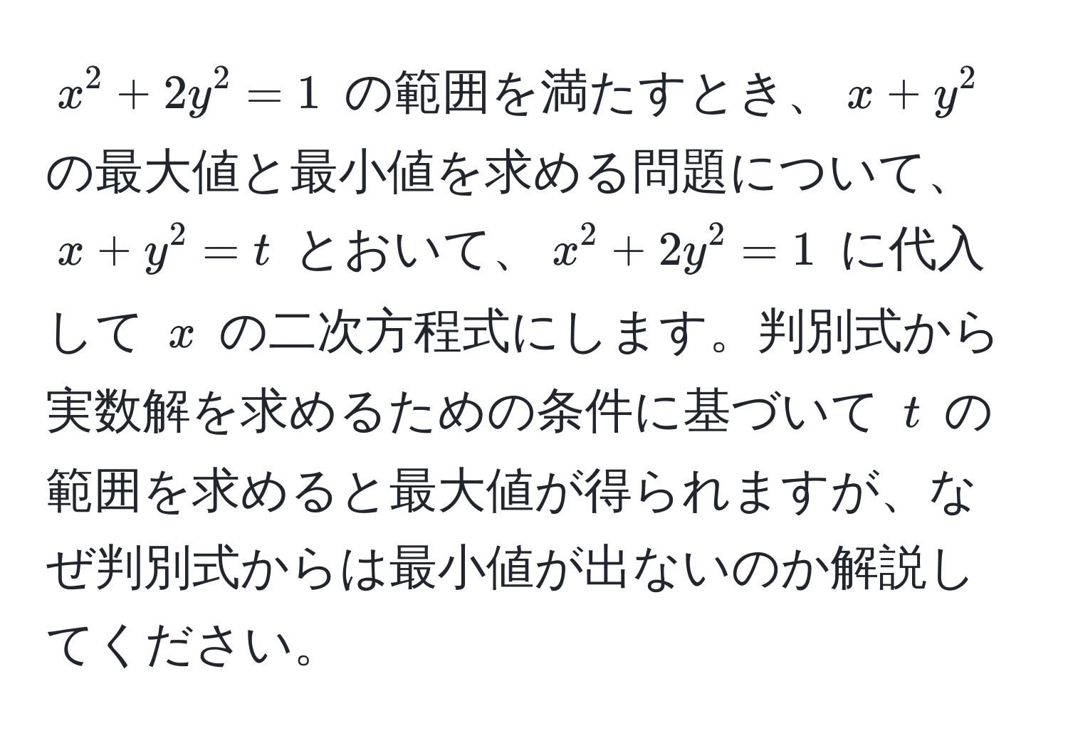 $x^2 + 2y^2 = 1$ の範囲を満たすとき、$x + y^2$ の最大値と最小値を求める問題について、$x + y^2 = t$ とおいて、$x^2 + 2y^2 = 1$ に代入して $x$ の二次方程式にします。判別式から実数解を求めるための条件に基づいて $t$ の範囲を求めると最大値が得られますが、なぜ判別式からは最小値が出ないのか解説してください。