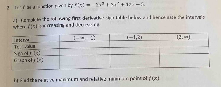 Let f be a function given by f(x)=-2x^3+3x^2+12x-5.
a) Complete the following first derivative sign table below and hence sate the intervals
where f(x) is increasing and decreasing.
b) Find the relative maximum and relative minimum point of f(x).