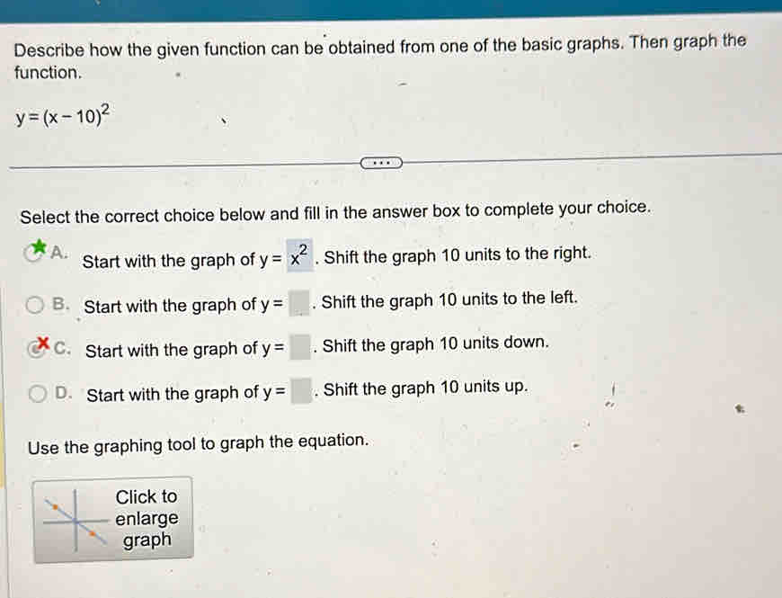 Describe how the given function can be obtained from one of the basic graphs. Then graph the
function.
y=(x-10)^2
Select the correct choice below and fill in the answer box to complete your choice.
A. Start with the graph of y=x^2. Shift the graph 10 units to the right.
B. Start with the graph of y=□. Shift the graph 10 units to the left.
C. Start with the graph of y=□. Shift the graph 10 units down.
D. Start with the graph of y=□. Shift the graph 10 units up.
Use the graphing tool to graph the equation.
Click to
enlarge
graph