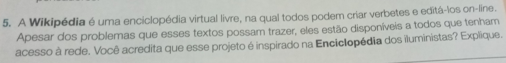 A Wikipédia é uma enciclopédia virtual livre, na qual todos podem criar verbetes e editá-los on-line. 
Apesar dos problemas que esses textos possam trazer, eles estão disponíveis a todos que tenham 
acesso à rede. Você acredita que esse projeto é inspirado na Enciclopédia dos iluministas? Explique.