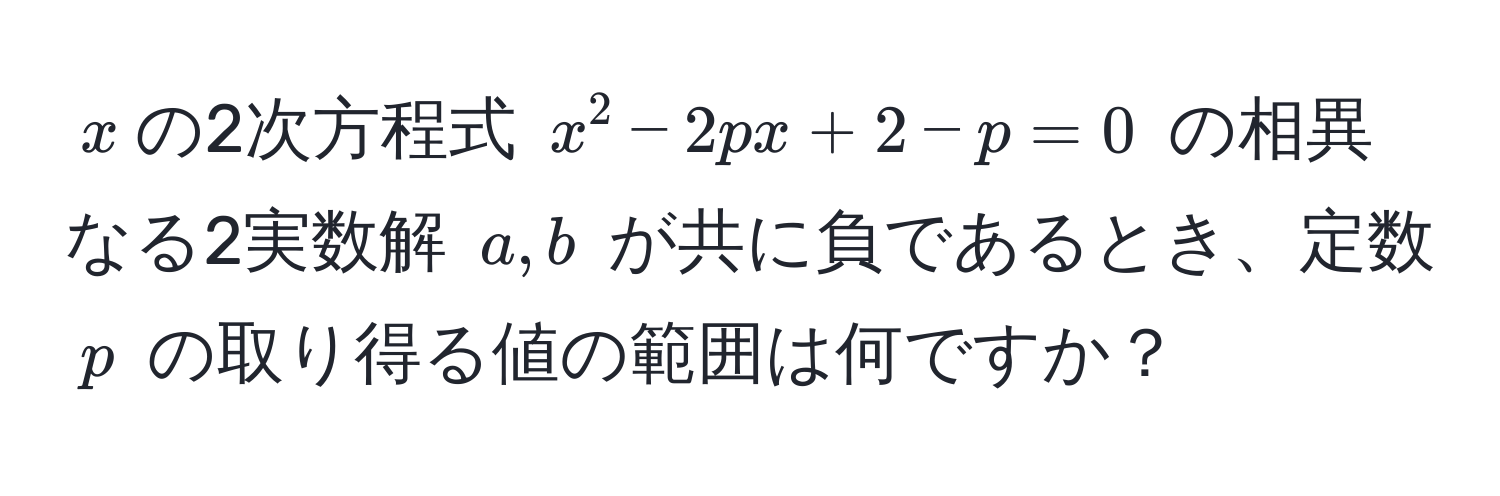 $x$の2次方程式 $x^2 - 2px + 2 - p = 0$ の相異なる2実数解 $a, b$ が共に負であるとき、定数 $p$ の取り得る値の範囲は何ですか？