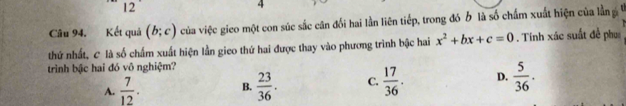 12
4
Câu 94. Kết quả (b;c) của việc gico một con súc sắc cân đối hai lần liên tiếp, trong đó b là số chấm xuất hiện của lần g
thứ nhất, C là số chấm xuất hiện lần gieo thứ hai được thay vào phương trình bậc hai x^2+bx+c=0. Tính xác suất đề phục
trình bậc hai đó vô nghiệm?
A.  7/12 . B.  23/36 .  17/36 . D.  5/36 . 
C.