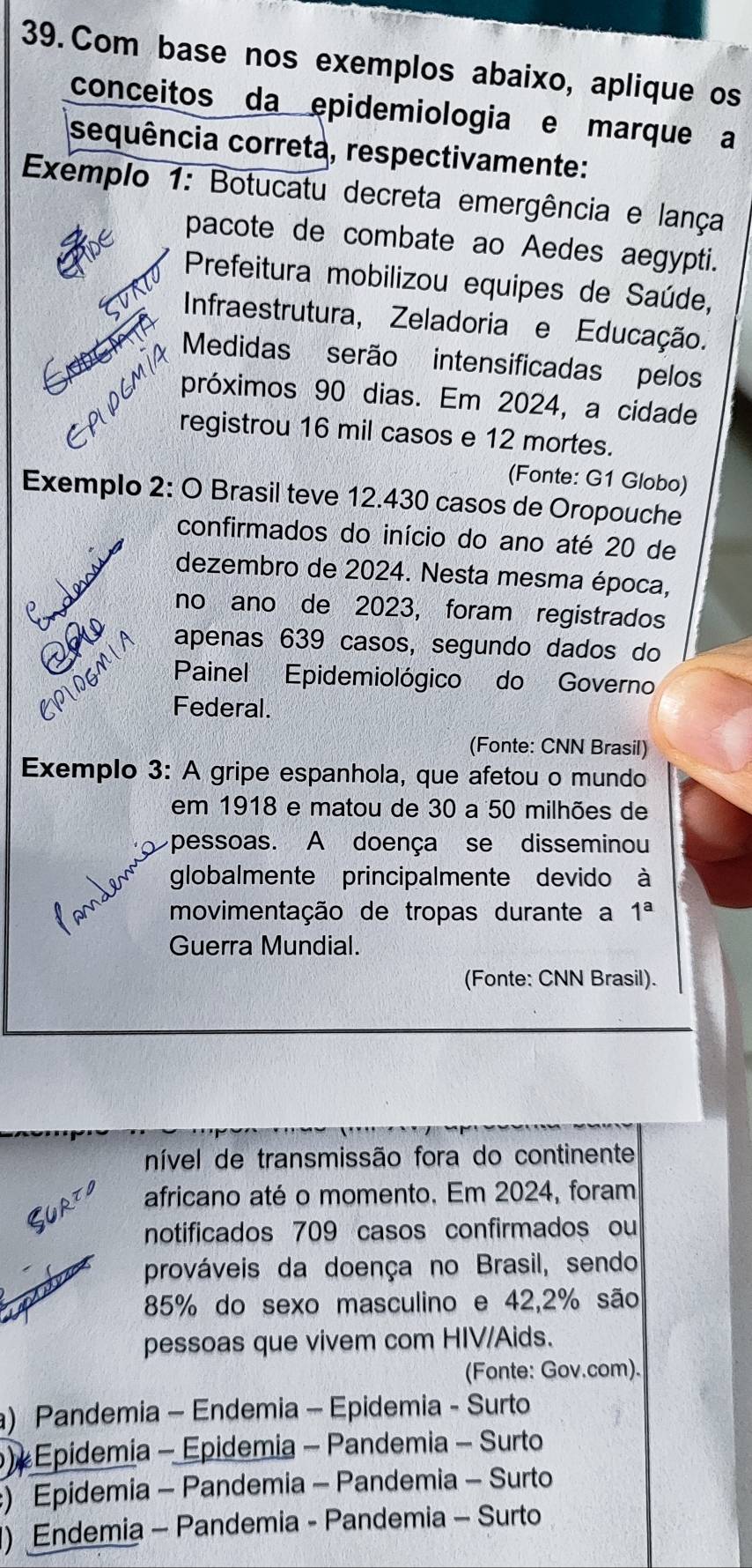 Com base nos exemplos abaixo, aplique os
conceitos da epidemiologia e marque a
sequência correta, respectivamente:
Exemplo 1: Botucatu decreta emergência e lança
pacote de combate ao Aedes aegypti.
Prefeitura mobilizou equipes de Saúde,
Infraestrutura, Zeladoria e Educação.
Medidas serão intensificadas pelos
próximos 90 dias. Em 2024, a cidade
registrou 16 mil casos e 12 mortes.
(Fonte: G1 Globo)
Exemplo 2: O Brasil teve 12.430 casos de Oropouche
confirmados do início do ano até 20 de
dezembro de 2024. Nesta mesma época,
nds
no ano de 2023, foram registrados
apenas 639 casos, segundo dados do
Painel Epidemiológico do Governo
Federal.
(Fonte: CNN Brasil)
Exemplo 3: A gripe espanhola, que afetou o mundo
em 1918 e matou de 30 a 50 milhões de
pessoas. A doença se disseminou
globalmente principalmente devido à
movimentação de tropas durante a 1^a
Guerra Mundial.
(Fonte: CNN Brasil).
nível de transmissão fora do continente
africano até o momento. Em 2024, foram
notificados 709 casos confirmados ou
prováveis da doença no Brasil, sendo
85% do sexo masculino e 42, 2% são
pessoas que vivem com HIV/Aids.
(Fonte: Gov.com).
a) Pandemia - Endemia - Epidemia - Surto
) Epidemia - Epidemia - Pandemia - Surto
) Epidemia - Pandemia - Pandemia - Surto
1) Endemia - Pandemia - Pandemia - Surto