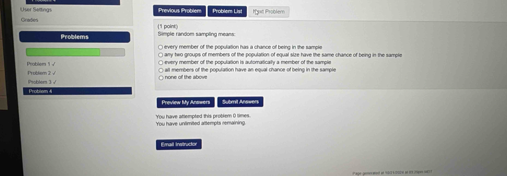 User Settings Previous Problem Problem List Next Problem
Grades
(1 point)
Problems Simple random sampling means:
every member of the population has a chance of being in the sample
any two groups of members of the population of equal size have the same chance of being in the sample
Problem 1 √ every member of the population is automatically a member of the sample
Problem 2 √ all members of the population have an equal chance of being in the sample 
Problem 3√ none of the above
Problem 4
Preview My Answers Submit Answers
You have attempted this problem 0 times.
You have unlimited attempts remaining.
Email Instructor
Page generated at 10/21/2024 at 03.29pm MDT