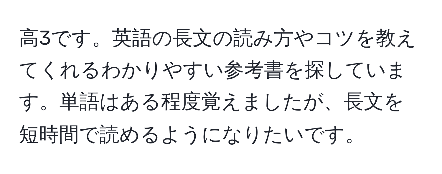 高3です。英語の長文の読み方やコツを教えてくれるわかりやすい参考書を探しています。単語はある程度覚えましたが、長文を短時間で読めるようになりたいです。