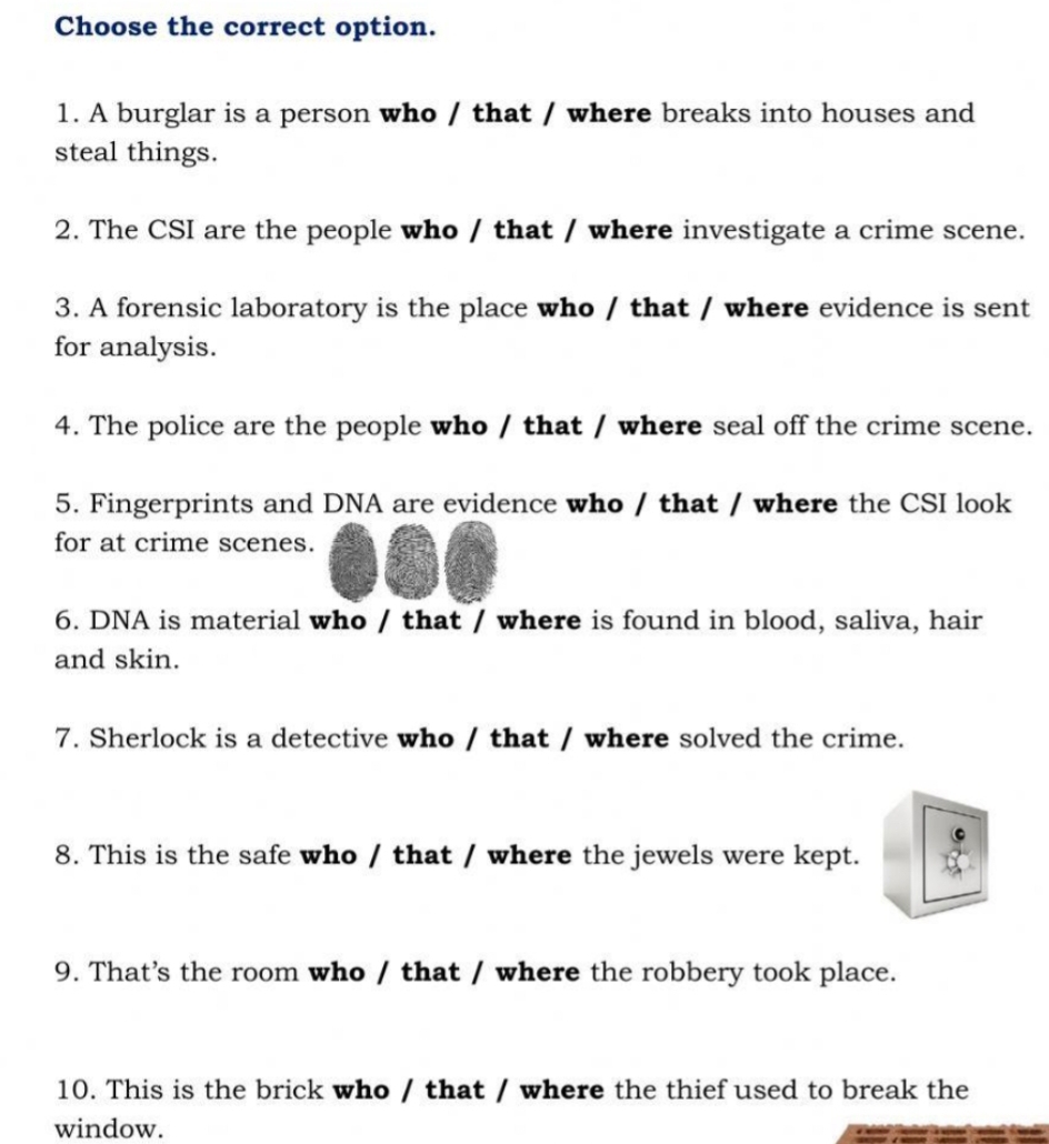 Choose the correct option. 
1. A burglar is a person who / that / where breaks into houses and 
steal things. 
2. The CSI are the people who / that / where investigate a crime scene. 
3. A forensic laboratory is the place who / that / where evidence is sent 
for analysis. 
4. The police are the people who / that / where seal off the crime scene. 
5. Fingerprints and DNA are evidence who / that / where the CSI look 
for at crime scenes. 
6. DNA is material who / that / where is found in blood, saliva, hair 
and skin. 
7. Sherlock is a detective who / that / where solved the crime. 
8. This is the safe who / that / where the jewels were kept. 
9. That's the room who / that / where the robbery took place. 
10. This is the brick who / that / where the thief used to break the 
window.