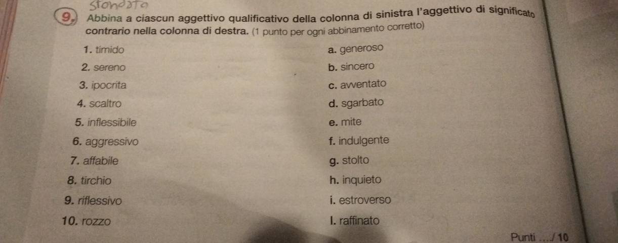 Abbina a ciascun aggettivo qualificativo della colonna di sinistra l’aggettivo di significat
contrario nella colonna di destra. (1 punto per ogni abbinamento corretto)
1. tímido a. generoso
2. sereno b. sincero
3. ipocrita c. awventato
4. scaltro d. sgarbato
5. inflessibile e. mite
6. aggressivo f. indulgente
7. affabile g. stolto
8. tirchio h. inquieto
9. riflessivo i. estroverso
10. rozzo I. raffinato
Punti_ / 10