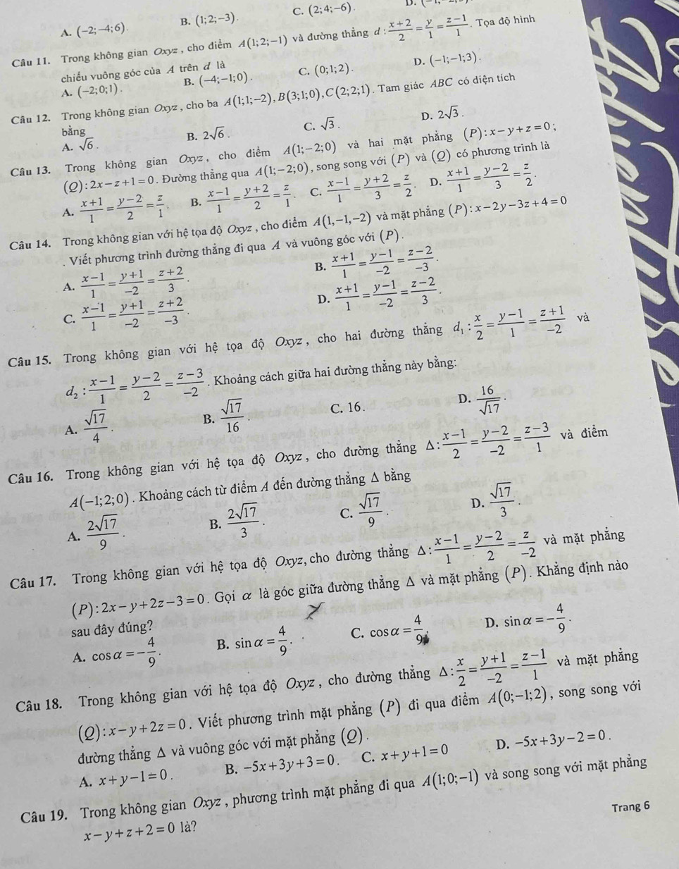 A. (-2;-4;6). B. (1;2;-3). C. (2;4;-6).
D.
Câu 11. Trong không gian Oxyz , cho điểm A(1;2;-1) và đường thẳng d: (x+2)/2 = y/1 = (z-1)/1 . Tọa độ hình
chiếu vuông góc của A trên đ là
D.
A. (-2;0;1). B. (-4;-1;0). C. (0;1;2). (-1;-1;3).
Câu 12. Trong không gian Oxyz , cho ba A(1;1;-2),B(3;1;0),C(2;2;1). Tam giác ABC có diện tích
bằng
B. 2sqrt(6). C. sqrt(3). D. 2sqrt(3).
A. sqrt(6).
Câu 13. Trong không gian Oxyz , cho điểm A(1;-2;0) và hai mặt phẳng (P) :x-y+z=0 :
(2): 2x-z+1=0. Đường thẳng qua A(1;-2;0) , song song với (P) và (Q) có phương trình là
D.
A.  (x+1)/1 = (y-2)/2 = z/1  B.  (x-1)/1 = (y+2)/2 = z/1  C.  (x-1)/1 = (y+2)/3 = z/2   (x+1)/1 = (y-2)/3 = z/2 .
Câu 14. Trong không gian với hệ tọa độ Oxyz , cho điểm A(1,-1,-2) và mặt phẳng (P):x-2y-3z+4=0
Viết phương trình đường thẳng đi qua A và vuông góc với (P).
B.  (x+1)/1 = (y-1)/-2 = (z-2)/-3 .
A.  (x-1)/1 = (y+1)/-2 = (z+2)/3 .
C.  (x-1)/1 = (y+1)/-2 = (z+2)/-3 .
D.  (x+1)/1 = (y-1)/-2 = (z-2)/3 .
Câu 15. Trong không gian với hệ tọa độ Oxyz , cho hai đường thẳng d_1: x/2 = (y-1)/1 = (z+1)/-2  và
d_2: (x-1)/1 = (y-2)/2 = (z-3)/-2 . Khoảng cách giữa hai đường thẳng này bằng:
D.  16/sqrt(17) 
A.  sqrt(17)/4 .
B.  sqrt(17)/16 .
C. 16 .
Câu 16. Trong không gian với hệ tọa độ Oxyz, cho đường thẳng Δ:  (x-1)/2 = (y-2)/-2 = (z-3)/1  và điểm
A(-1;2;0). Khoảng cách từ điểm A đến đường thẳng Δ bằng
D.
A.  2sqrt(17)/9 .
B.  2sqrt(17)/3 . C.  sqrt(17)/9 .  sqrt(17)/3 
Câu 17. Trong không gian với hệ tọa độ Oxyz,cho đường thẳng Δ:  (x-1)/1 = (y-2)/2 = z/-2  và mặt phẳng
(P): 2x-y+2z-3=0. Gọi α là góc giữa đường thẳng Δ và mặt phẳng (P). Khẳng định nào
sau đây đúng?
D.
A. cos alpha =- 4/9 . B. sin alpha = 4/9 . C. cos alpha = 4/9  sin alpha =- 4/9 .
Câu 18. Trong không gian với hệ tọa độ Oxyz, cho đường thẳng Δ:  x/2 = (y+1)/-2 = (z-1)/1  và mặt phẳng
(2) x-y+2z=0. Viết phương trình mặt phẳng (P) đi qua điểm A(0;-1;2) , song song với
đường thẳng Δ và vuông góc với mặt phẳng (Q).
D.
A. x+y-1=0. B. -5x+3y+3=0 C. x+y+1=0 -5x+3y-2=0.
Câu 19. Trong không gian Oxyz , phương trình mặt phẳng đi qua A(1;0;-1) và song song với mặt phẳng
Trang 6
x-y+z+2=0 là?